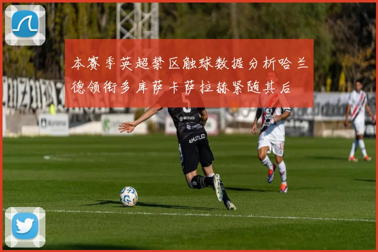 本赛季英超禁区触球数据分析哈兰德领衔多库萨卡萨拉赫紧随其后