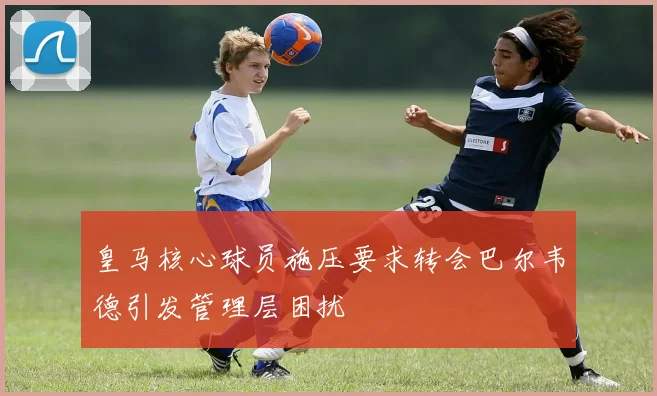 皇马核心球员施压要求转会巴尔韦德引发管理层困扰