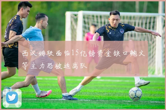 西汉姆联面临15亿镑资金缺口鲍文等主力恐被迫离队