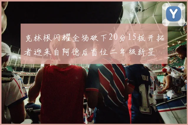 克林根闪耀全场砍下20分15板开拓者迎来自阿德后首位二年级新星