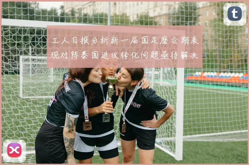 工人日报分析新一届国足磨合期表现对阵泰国进攻转化问题亟待解决