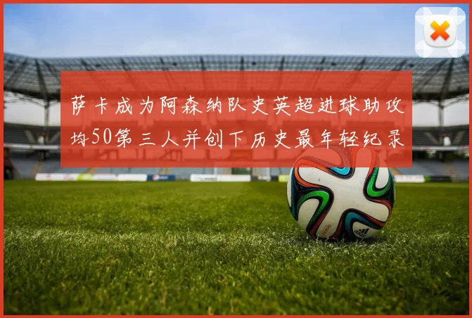 萨卡成为阿森纳队史英超进球助攻均50第三人并创下历史最年轻纪录