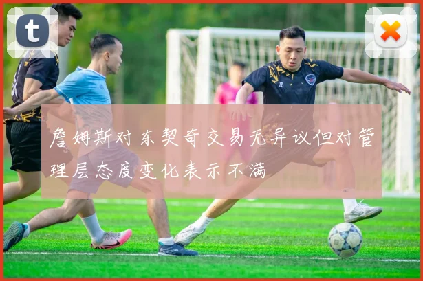 詹姆斯对东契奇交易无异议但对管理层态度变化表示不满