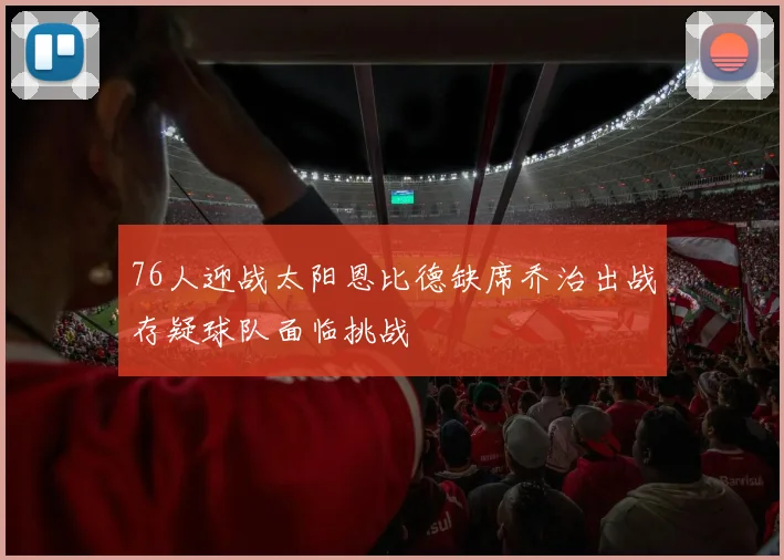 76人迎战太阳恩比德缺席乔治出战存疑球队面临挑战
