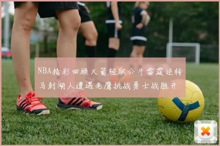 NBA精彩回顾火箭轻取公牛雷霆逆转马刺湖人遭遇老鹰挑战勇士战胜开拓者