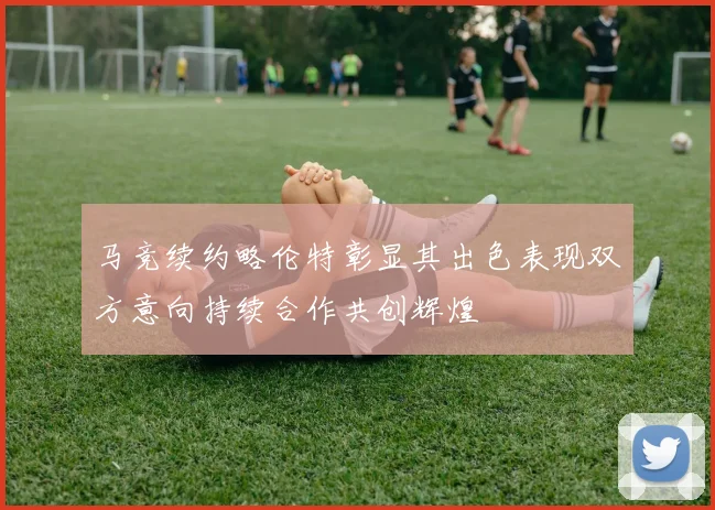 马竞续约略伦特彰显其出色表现双方意向持续合作共创辉煌