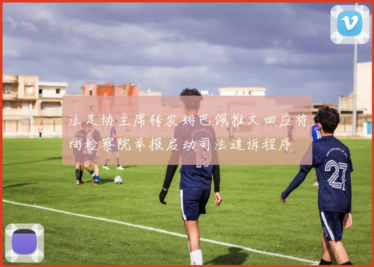法足协主席转发姆巴佩推文回应将向检察院举报启动司法追诉程序